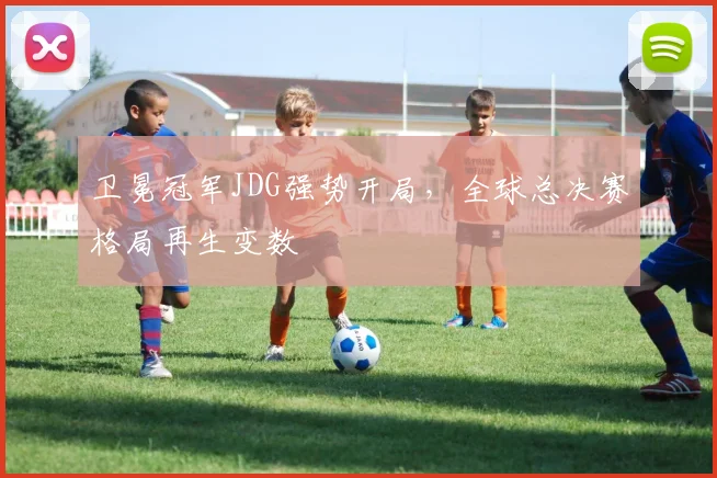 卫冕冠军JDG强势开局，全球总决赛格局再生变数