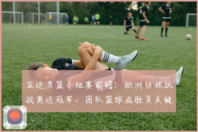 亚运男篮小组赛前瞻：欧洲劲旅挑战奥运冠军，团队篮球成胜负关键