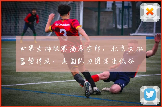 世界女排联赛揭幕在即，北京女排蓄势待发，美国队力图走出低谷