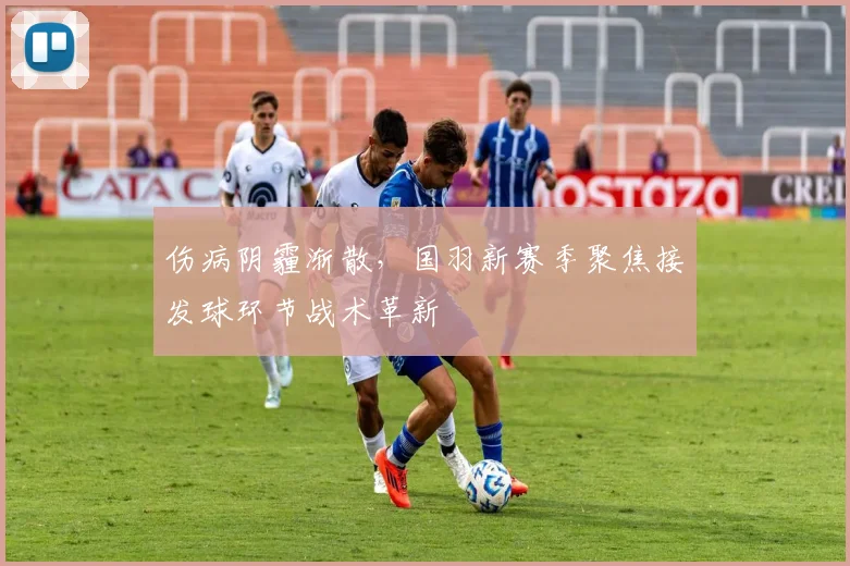 伤病阴霾渐散，国羽新赛季聚焦接发球环节战术革新