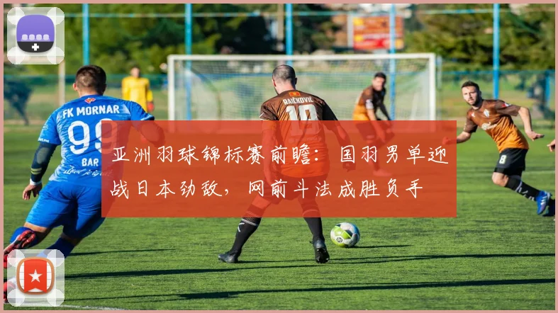 亚洲羽球锦标赛前瞻：国羽男单迎战日本劲敌，网前斗法成胜负手