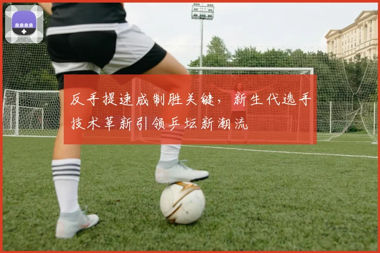 反手提速成制胜关键，新生代选手技术革新引领乒坛新潮流
