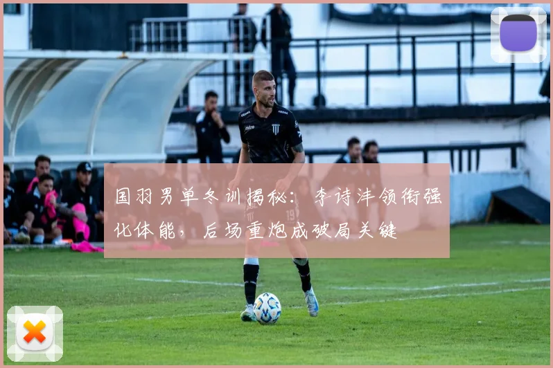 国羽男单冬训揭秘：李诗沣领衔强化体能，后场重炮成破局关键