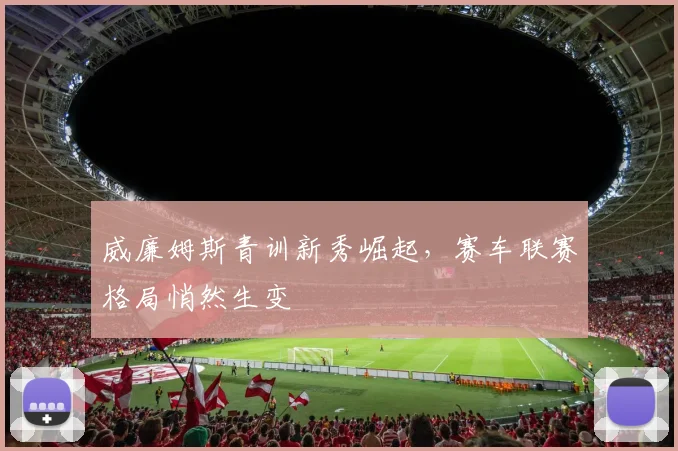 威廉姆斯青训新秀崛起，赛车联赛格局悄然生变