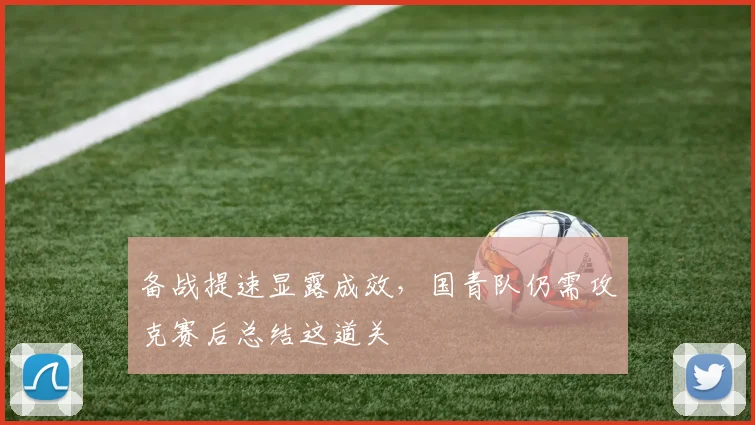 备战提速显露成效，国青队仍需攻克赛后总结这道关
