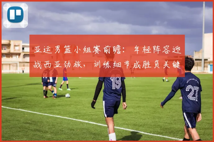亚运男篮小组赛前瞻：年轻阵容迎战西亚劲旅，训练细节成胜负关键