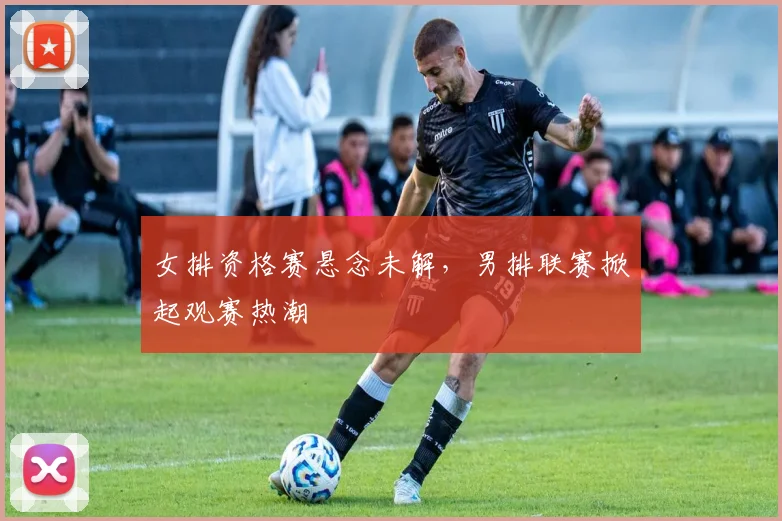 女排资格赛悬念未解，男排联赛掀起观赛热潮
