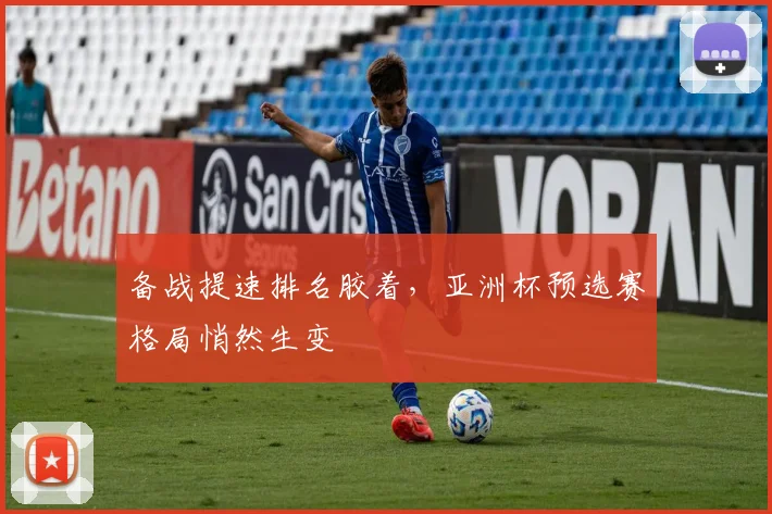 备战提速排名胶着，亚洲杯预选赛格局悄然生变