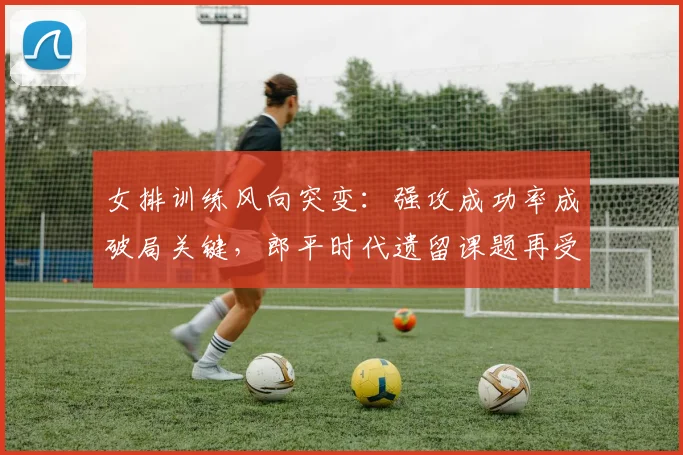女排训练风向突变：强攻成功率成破局关键，郎平时代遗留课题再受关注