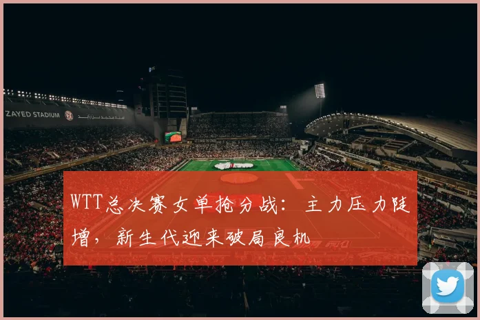 WTT总决赛女单抢分战：主力压力陡增，新生代迎来破局良机