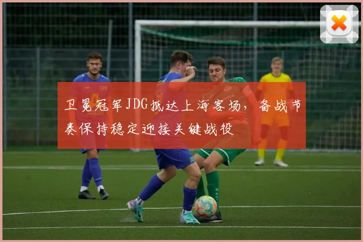 卫冕冠军JDG抵达上海客场，备战节奏保持稳定迎接关键战役