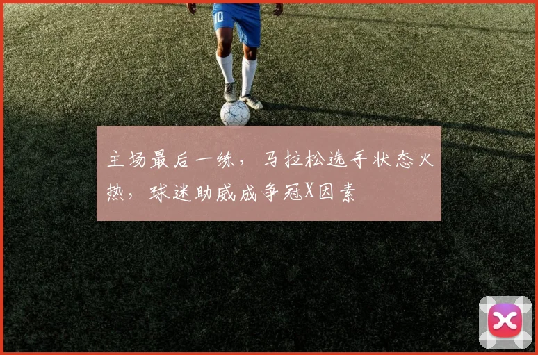 主场最后一练，马拉松选手状态火热，球迷助威成争冠X因素