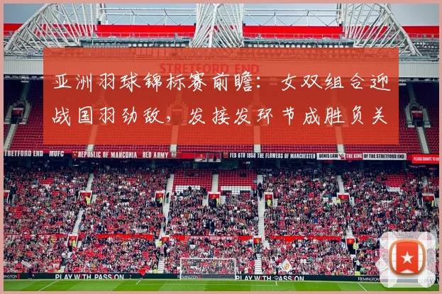 亚洲羽球锦标赛前瞻：女双组合迎战国羽劲敌，发接发环节成胜负关键