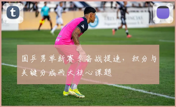 国乒男单新赛季备战提速，积分与关键分成两大核心课题