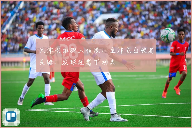 天津女排渐入佳境，主帅点出破局关键：发球还需下功夫