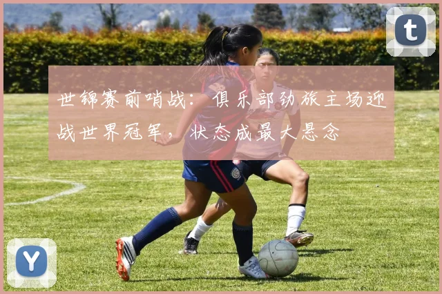 世锦赛前哨战：俱乐部劲旅主场迎战世界冠军，状态成最大悬念
