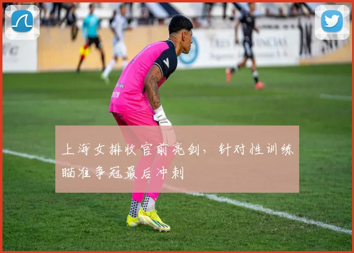 上海女排收官前亮剑，针对性训练瞄准争冠最后冲刺