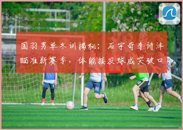 国羽男单冬训揭秘：石宇奇李诗沣瞄准新赛季，体能接发球成突破口