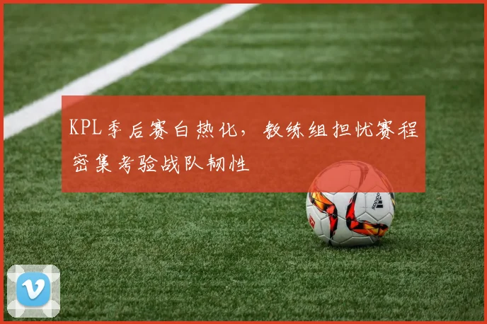 KPL季后赛白热化，教练组担忧赛程密集考验战队韧性