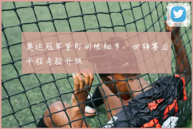 奥运冠军紧盯训练细节，世锦赛后半程考验升级