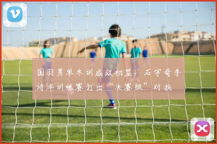 国羽男单冬训成效初显，石宇奇李诗沣训练赛打出“决赛级”对抗