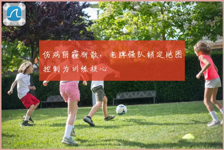 伤病阴霾渐散，老牌强队锁定地图控制为训练核心