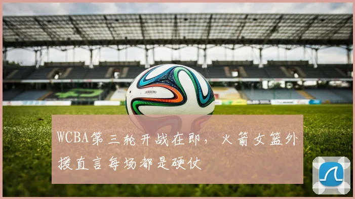 WCBA第三轮开战在即，火箭女篮外援直言每场都是硬仗