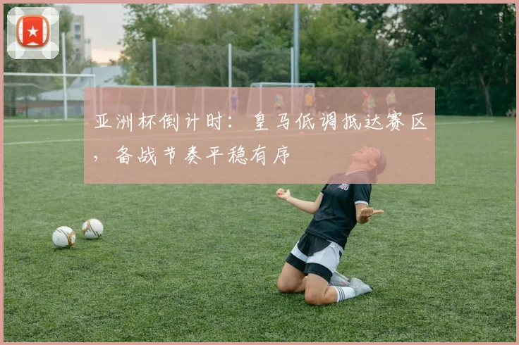 亚洲杯倒计时：皇马低调抵达赛区，备战节奏平稳有序