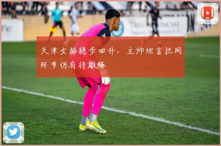 天津女排稳步回升，主帅坦言拦网环节仍有待雕琢