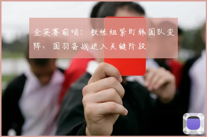全英赛前哨：教练组紧盯韩国队变阵，国羽备战进入关键阶段