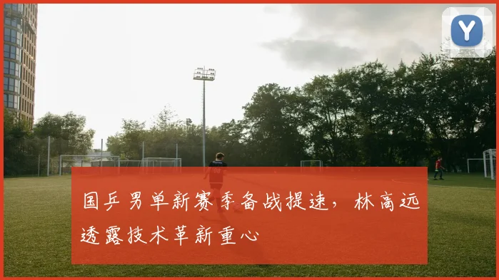 国乒男单新赛季备战提速，林高远透露技术革新重心