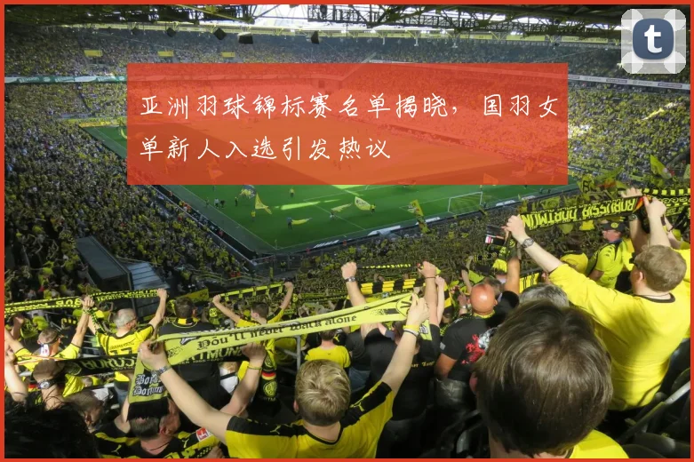 亚洲羽球锦标赛名单揭晓，国羽女单新人入选引发热议
