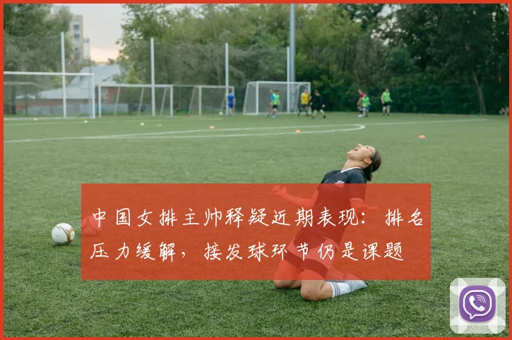 中国女排主帅释疑近期表现：排名压力缓解，接发球环节仍是课题