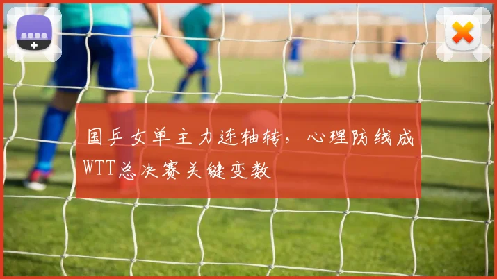 国乒女单主力连轴转，心理防线成WTT总决赛关键变数