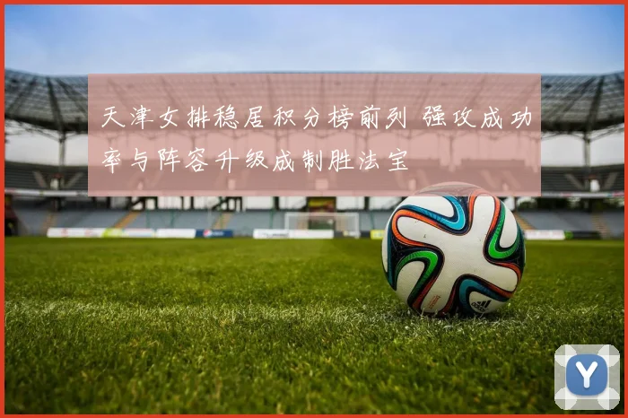 天津女排稳居积分榜前列 强攻成功率与阵容升级成制胜法宝