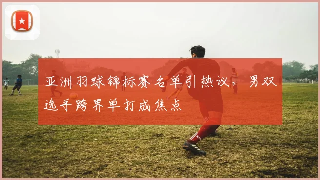 亚洲羽球锦标赛名单引热议，男双选手跨界单打成焦点