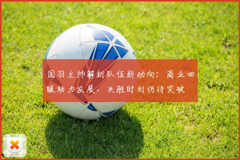 国羽主帅解析队伍新动向：商业回暖助力发展，决胜时刻仍待突破