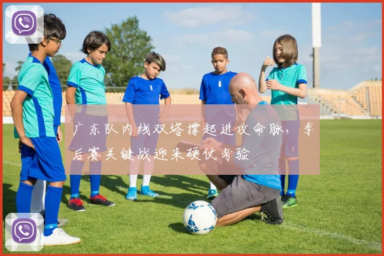 广东队内线双塔撑起进攻命脉，季后赛关键战迎来硬仗考验