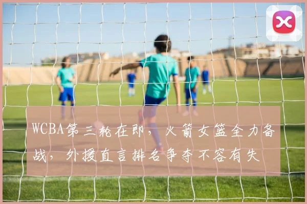 WCBA第三轮在即，火箭女篮全力备战，外援直言排名争夺不容有失