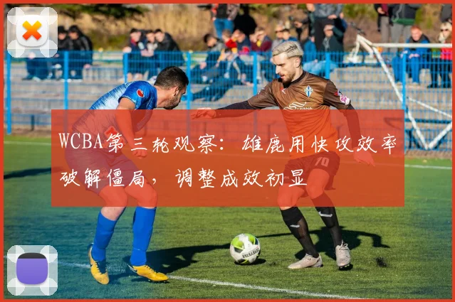 WCBA第三轮观察：雄鹿用快攻效率破解僵局，调整成效初显