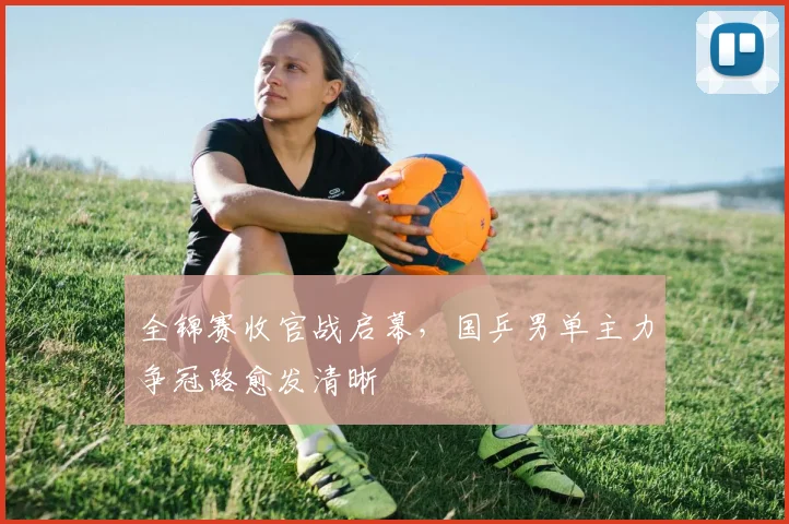 全锦赛收官战启幕，国乒男单主力争冠路愈发清晰