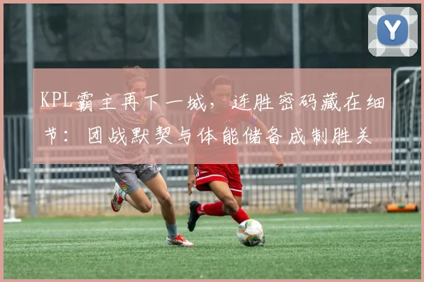 KPL霸主再下一城，连胜密码藏在细节：团战默契与体能储备成制胜关键