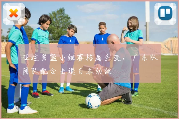 亚运男篮小组赛格局生变，广东队团队配合击退日本劲敌