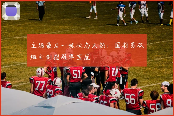 主场最后一练状态火热，国羽男双组合剑指冠军宝座