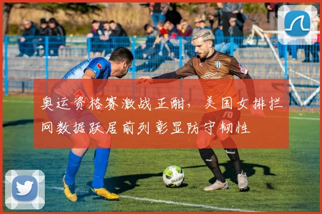 奥运资格赛激战正酣，美国女排拦网数据跃居前列彰显防守韧性