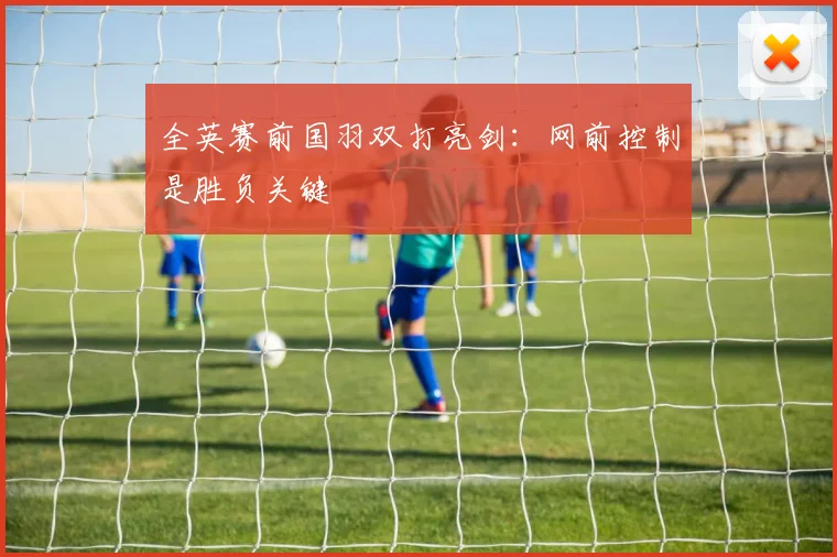 全英赛前国羽双打亮剑：网前控制是胜负关键