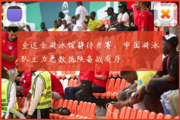 全运会游泳馆静待开赛，中国游泳队主力悉数抵陕备战有序
