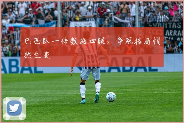 巴西队一传数据回暖，争冠格局悄然生变