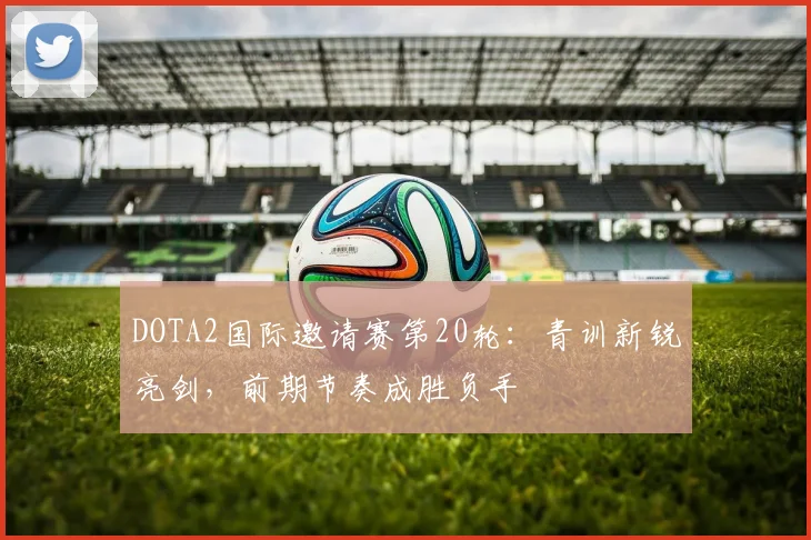 DOTA2国际邀请赛第20轮：青训新锐亮剑，前期节奏成胜负手