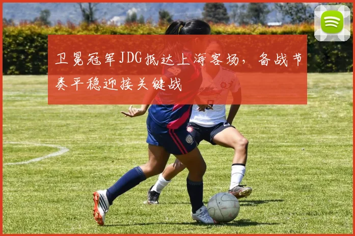 卫冕冠军JDG抵达上海客场，备战节奏平稳迎接关键战